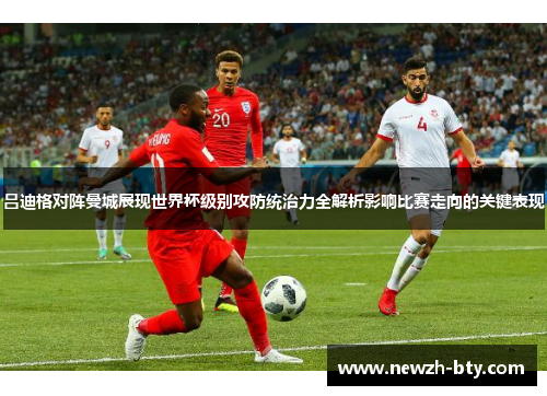 吕迪格对阵曼城展现世界杯级别攻防统治力全解析影响比赛走向的关键表现 吕迪格对阵曼城展现世界杯级别攻防统治力全解析影响比赛走向的关键表现