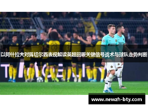 以阿什拉夫对阵切尔西表现解读英超回暖关键信号战术与球队走势判断 以阿什拉夫对阵切尔西表现解读英超回暖关键信号战术与球队走势判断