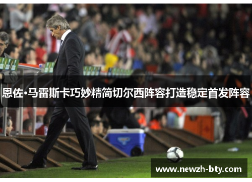 恩佐·马雷斯卡巧妙精简切尔西阵容打造稳定首发阵容 恩佐·马雷斯卡巧妙精简切尔西阵容打造稳定首发阵容