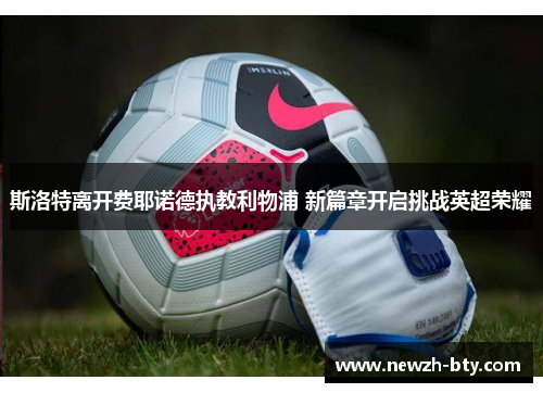 斯洛特离开费耶诺德执教利物浦 新篇章开启挑战英超荣耀 斯洛特离开费耶诺德执教利物浦 新篇章开启挑战英超荣耀