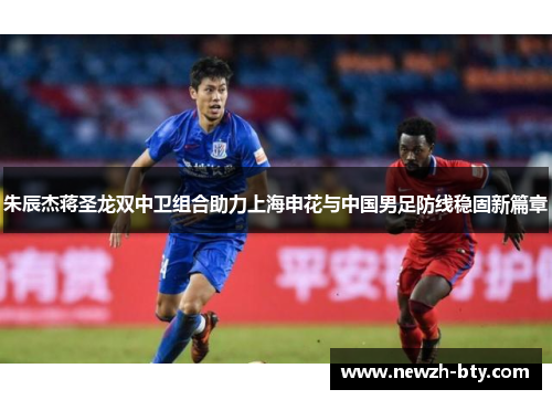 朱辰杰蒋圣龙双中卫组合助力上海申花与中国男足防线稳固新篇章 朱辰杰蒋圣龙双中卫组合助力上海申花与中国男足防线稳固新篇章