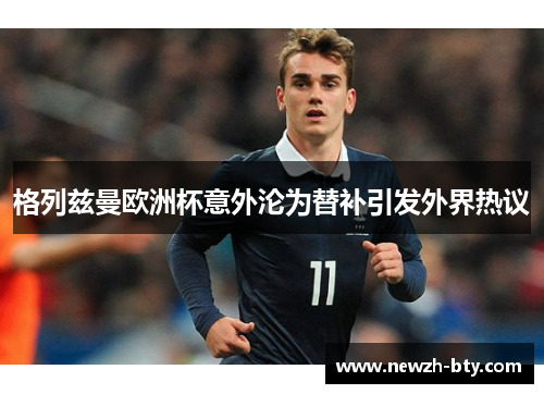 格列兹曼欧洲杯意外沦为替补引发外界热议 格列兹曼欧洲杯意外沦为替补引发外界热议