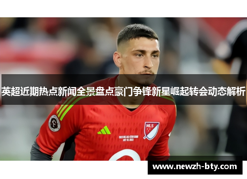 英超近期热点新闻全景盘点豪门争锋新星崛起转会动态解析