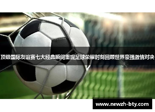 顶级国际友谊赛七大经典瞬间重现足球荣耀时刻回顾世界豪强激情对决 顶级国际友谊赛七大经典瞬间重现足球荣耀时刻回顾世界豪强激情对决
